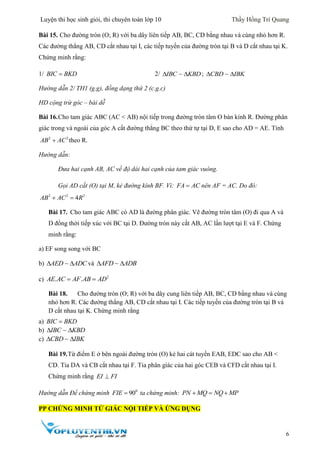 Luyện thi học sinh giỏi, thi chuyên toán lớp 10 Thầy Hồng Trí Quang
6
Bài 15. Cho đường tròn (O; R) với ba dây liên tiếp AB, BC, CD bằng nhau và cùng nhỏ hơn R.
Các đường thẳng AB, CD cắt nhau tại I, các tiếp tuyến của đường tròn tại B và D cắt nhau tại K.
Chứng minh rằng:
1/ BIC BKD 2/ IBC KBD  ; CBD IBK 
Hướng dẫn 2/ TH1 (g.g), đồng dạng thứ 2 (c.g.c)
HD cộng trừ góc – bài dễ
Bài 16.Cho tam giác ABC (AC < AB) nội tiếp trong đường tròn tâm O bán kính R. Đường phân
giác trong và ngoài của góc A cắt đường thẳng BC theo thứ tự tại D, E sao cho AD = AE. Tính
2 2
AB AC theo R.
Hướng dẫn:
Đưa hai cạnh AB, AC về độ dài hai cạnh của tam giác vuông.
Gọi AD cắt (O) tại M, kẻ đường kính BF. Vì: FA AC nên AF = AC. Do đó:
2 2 2
4AB AC R 
Bài 17. Cho tam giác ABC có AD là đường phân giác. Vẽ đường tròn tâm (O) đi qua A và
D đồng thời tiếp xúc với BC tại D. Đường tròn này cắt AB, AC lần lượt tại E và F. Chứng
minh rằng:
a) EF song song với BC
b) AED ADC  và AFD ADB 
c) 2
. .AE AC AF AB AD 
Bài 18. Cho đường tròn (O; R) với ba dây cung liên tiếp AB, BC, CD bằng nhau và cùng
nhỏ hơn R. Các đường thẳng AB, CD cắt nhau tại I. Các tiếp tuyến của đường tròn tại B và
D cắt nhau tại K. Chứng minh rằng
a) BIC BKD
b) IBC KBD 
c) CBD IBK 
Bài 19.Từ điểm E ở bên ngoài đường tròn (O) kẻ hai cát tuyến EAB, EDC sao cho AB <
CD. Tia DA và CB cắt nhau tại F. Tia phân giác của hai góc CEB và CFD cắt nhau tại I.
Chứng minh rằng EI FI
Hướng dẫn Để chứng minh 0
90FIE  ta chứng minh: PN MQ NQ MP  
PP CHỨNG MINH TỨ GIÁC NỘI TIẾP VÀ ỨNG DỤNG
 