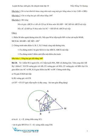 Luyện thi học sinh giỏi, thi chuyên toán lớp 10 Thầy Hồng Trí Quang
7
Dấu hiệu 1 Chỉ ra hai đỉnh kề nhau cùng nhìn một cung một góc bằng nhau (ví dụ D DCA CB )
Dấu hiệu 2: Chỉ ra tổng hai góc đối nhau bằng 1800
.
Dấu hiệu 3: Mở rộng
Nếu tứ giác ABCD có AB cắt CD tại M thỏa mãn MA.MB = MC.MD thì ABCD nội tiếp
Nếu AC cắt BD tại N thỏa mãn NA.NC = NB.ND thì ABCD nội tiếp.
Chú ý.
1. Điểm M nằm ngoài đường tròn (O). Nếu qua M kẻ tiếp tuyến MN và hai cát tuyến MAB,
MCD thì 2
. .MAMB MC MD MN 
2. Chứng minh năm điểm A, B, C, D, E thuộc cùng một đường tròn,
+) Ta chứng minh 2 tứ giác bất kì (ví dụ ABCD, ABCE) nội tiếp.
+) Ta chứng minh 5 điểm cách đều một điểm cho trước
Dấu hiệu 1. Tổng hai góc đối bằng 1800
Bài 20. Từ 1 điểm M ở ngoài (O), vẽ 2 tiếp tuyến MA, MB với đường tròn. Trên cung nhỏ AB
lấy 1 điểm C. Vẽ CD vuông góc với AB, CE vuông góc với MA, CF vuông góc với MB. Gọi I là
giao điểm của AC và DE, K là giao điểm của BC và DF. Chứng minh rằng
a) Tứ giác ICKD nội tiếp
b) IK vuông góc với CD
c) CD2
= CE.CF (góc tiếp tuyến và dây cung – hai tam giác đồng dạng)
a) ta có: 1 1A B (cùng chắn cung AC)
+ do tứ giác BFCD nt 1 1F B (cùng chắn cung CD)
C
2
2
2
2
2
1
1
1
1
1
K
I
F
E
D
O
B
M
A
 