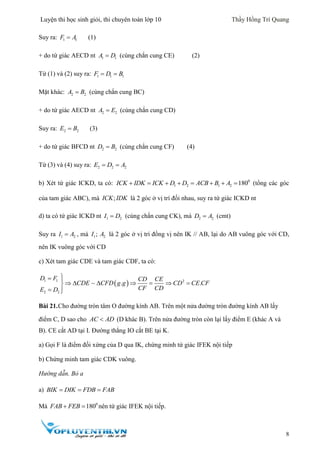 Luyện thi học sinh giỏi, thi chuyên toán lớp 10 Thầy Hồng Trí Quang
8
Suy ra: 1 1F A (1)
+ do tứ giác AECD nt 1 1A D (cùng chắn cung CE) (2)
Từ (1) và (2) suy ra: 1 1 1F D B 
Mặt khác: 2 2A B (cùng chắn cung BC)
+ do tứ giác AECD nt 2 2A E (cùng chắn cung CD)
Suy ra: 2 2E B (3)
+ do tứ giác BFCD nt 2 2D B (cùng chắn cung CF) (4)
Từ (3) và (4) suy ra: 2 2 2E D A 
b) Xét tứ giác ICKD, ta có: 0
1 2 1 2 180ICK IDK ICK D D ACB B A        (tổng các góc
của tam giác ABC), mà ;ICK IDK là 2 góc ở vị trí đối nhau, suy ra tứ giác ICKD nt
d) ta có tứ giác ICKD nt 1 2I D (cùng chắn cung CK), mà 2 2D A (cmt)
Suy ra 1 2I A , mà 1 2;I A là 2 góc ở vị trí đồng vị nên IK // AB, lại do AB vuông góc với CD,
nên IK vuông góc với CD
c) Xét tam giác CDE và tam giác CDF, ta có:
 1 1 2
2 2
. .
D F CD CE
CDE CFD g g CD CE CF
CF CDE D
 
      
 
Bài 21.Cho đường tròn tâm O đường kính AB. Trên một nửa đường tròn đường kính AB lấy
điểm C, D sao cho AC AD (D khác B). Trên nửa đường tròn còn lại lấy điểm E (khác A và
B). CE cắt AD tại I. Đường thẳng IO cắt BE tại K.
a) Gọi F là điểm đối xứng của D qua IK, chứng minh tứ giác IFEK nội tiếp
b) Chứng minh tam giác CDK vuông.
Hướng dẫn. Bỏ a
a) BIK DIK FDB FAB  
Mà 0
180FAB FEB  nên tứ giác IFEK nội tiếp.
 