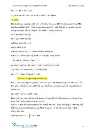 Luyện thi học sinh giỏi, thi chuyên toán lớp 10 Thầy Hồng Trí Quang
9
b) Ta có IEK IFK IDK 
Vậy 0
180IDK CDB  0 0
90 180IDK CDI    . Đpcm.
Tự luyện
Bài 22.Cho tam giác nhọn ABC (AB < AC). Các đường cao BD, CE cắt nhau tại H. Gọi M là
giao điểm của BC và DE. Gọi O là trung điểm cạnh BC. Gọi P (khác O) là giao điểm của các
đường tròn ngoại tiếp các tam giác OBE và OCD. Chứng minh rằng:
a) Tứ giác HEPD nội tiếp
b) Tứ giác MEPC nội tiếp
c) Chứng minh MP AO
Hướng dẫn a; b bỏ
a) Chứng minh A, D, P, E, H cùng nằm trên đường tròn.
b) Chú ý. O là tâm ngoại tiếp BEDC, và sử dụng a chứng minh b.
   DEC ODB PED PDO PCO
c) MPC MEC và   MEB OCD ODC OPC nên MP PO
Tuy nhiên, cần chứng minh A, P, O thẳng hàng.
Do 0
180   APD DPO OCD DPO
Dấu hiệu 2. Hai góc cùng nhìn một cung
Bài 23.Cho hai đường tròn (O) và (O’) cắt nhau tại A và B. Đường thẳng d cắt (O) và (O’) lần
lượt tại C và D. Hai tia CO và DO’ cắt nhau ở E. Chứng minh rằng C, A, D, E cùng thuộc một
đường tròn.
HD 'D  AOC AO ACO ADE
Bài 24.Cho tam giác ABC, điểm M di động trên cạnh BC. Các đường trung trực của các đoạn
thẳng BM, CM lần lượt cắt AB, AC tại D, E.
a) Gọi S là điểm đối xứng của M qua DE, SM cắt AH tại K, chứng minh tứ giác SAKB nội tiếp
b) Chứng minh rằng đường thẳng qua M và vuông góc với DE luôn đi qua điểm cố định.
Hướng dẫn. Bỏ a
a) Chứng minh
1
2
BSK BDM ABK 
 
