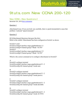 9t ut s.com New CCNA 200-120
New CCNA – New Questions 2
November 5th, 2013 Go to comments
Question 1
etherchannel issue. If you can look very carefully, there is speed mismatched to cause that
problem. I selected “speed mismatch”
Question 2
Q2 (Etherchannel Questions that goes like this)
Refer to the exhibit. Etherchannel has been configured on Switch1 as shown.
Switch1# conf t
Switch1(config)# interface range gigabitethernet 1/1
Switch1(config)# Channel-group 5 Mode “AUTO”
Switch1#
Switch1(config)# interface range gigabitethernet 1/2
Switch1(config)# Channel-group 5 Mode “AUTO”
Which is the correct command set to configure etherchannel on Switch2?
A.
Switch2# configure terminal
Switch2(config)# interface range gigabitethernet3/1 -2
Switch2(config-if)# channel-group 5 mode auto
B.
Switch2# configure terminal
Switch2(config)# interface range gigabitethemet3/1 -2
Switch2(config-if)# channel-group 5 mode passive
C.
Switch2# configure terminal
Switch2(config)# interface range gigabitethernet3/1 -2
Switch2(config-if)# channel-group 5 mode desirable
D.
Switch2# configure terminal
Switch2(config)# interface range gigabitethernet3/1 -2
Switch2(config-if)# channel-group 5 mode ACTIVE
 