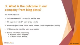 3. What is the outcome in our 
company from blog posts? 
@n_nedyalko 
For month and a half : 
• 1429 page views with 294 users for our blog page 
• 992 page views with 271 users for our website 
• Reach in Bulgaria, India, United States, Sweden, United Kingdom and Germany 
• 17,3% conversion from blog posts to our website 
• Avarage our visitors are spending 
• 4.01 mins for our blog page 
• 2.58 mins for our website 
 