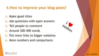 4.How to improve your blog posts? 
1) Make good titles 
2) Ask questions with open answers 
3) Tell people to comment 
4) Around 300-400 words 
5) Put more links to bigger websites 
6) More numbers and comparisons 
@n_nedyalko 
 
