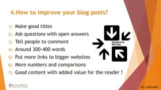 4.How to improve your blog posts? 
1) Make good titles 
2) Ask questions with open answers 
3) Tell people to comment 
4) Around 300-400 words 
5) Put more links to bigger websites 
6) More numbers and comparisons 
7) Good content with added value for the reader ! 
@n_nedyalko 
 