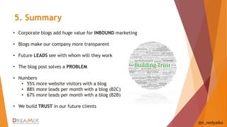 5. Summary 
@n_nedyalko 
• Corporate blogs add huge value for INBOUND marketing 
• Blogs make our company more transparent 
• Future LEADS see with whom will they work 
• The blog post solves a PROBLEM 
• Numbers 
• 55% more website visitors with a blog 
• 88% more leads per month with a blog (B2C) 
• 67% more leads per month with a blog (B2B) 
• We build TRUST in our future clients 
 