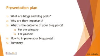 Presentation plan 
1) What are blogs and blog posts? 
2) Why are they important? 
3) What is the outcome of your blog posts? 
a) For the company 
b) For yourself 
4) How to improve your blog posts? 
5) Summary 
@n_nedyalko 
 