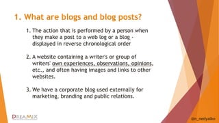 1. What are blogs and blog posts? 
@n_nedyalko 
1. The action that is performed by a person when 
they make a post to a web log or a blog - 
displayed in reverse chronological order 
2. A website containing a writer's or group of 
writers' own experiences, observations, opinions, 
etc., and often having images and links to other 
websites. 
3. We have a corporate blog used externally for 
marketing, branding and public relations. 
 