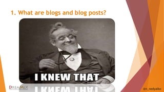1. What are blogs and blog posts? 
@n_nedyalko 
1. The action that is performed by a person when 
they make a post to a web log or a blog - 
displayed in reverse chronological order 
2. A website containing a writer's or group of 
writers' own experiences, observations, opinions, 
etc., and often having images and links to other 
websites. 
3. We have a corporate blog used externally for 
marketing, branding and public relations. 
 