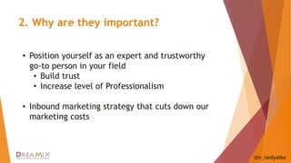 2. Why are they important? 
@n_nedyalko 
• Position yourself as an expert and trustworthy 
go-to person in your field 
• Build trust 
• Increase level of Professionalism 
• Inbound marketing strategy that cuts down our 
marketing costs 
 