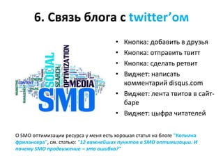 6. Связь блога с twitter’ом
                                      • Кнопка: добавить в друзья
                                      • Кнопка: отправить твитт
                                      • Кнопка: сделать ретвит
                                      • Виджет: написать
                                        комментарий disqus.com
                                      • Виджет: лента твитов в сайт-
                                        баре
                                      • Виджет: цыфра читателей

О SMO оптимизации ресурса у меня есть хорошая статья на блоге "Копилка
фрилансера", см. статью: "12 важнейших пунктов в SMO оптимизации. И
почему SMO продвижение – это ошибка?"
 