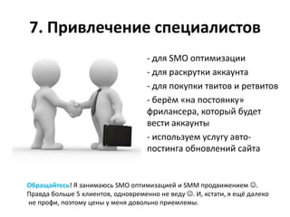 7. Привлечение специалистов
                                    - для SMO оптимизации
                                    - для раскрутки аккаунта
                                    - для покупки твитов и ретвитов
                                    - берём «на постоянку»
                                    фрилансера, который будет
                                    вести аккаунты
                                    - используем услугу авто-
                                    постинга обновлений сайта


Обращайтесь! Я занимаюсь SMO оптимизацией и SMM продвижением .
Правда больше 5 клиентов, одновременно не веду . И, кстати, я ещё далеко
не профи, поэтому цены у меня довольно приемлемы.
 
