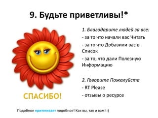 9. Будьте приветливы!*
                                    1. Благодарите людей за все:
                                    - за то что начали вас Читать
                                    - за то что Добавили вас в
                                    Список
                                    - за то, что дали Полезную
                                    Информацию

                                    2. Говорите Пожалуйста
                                    - RT Please
                                    - отзывы о ресурсе

Подобное притягивает подобное! Как вы, так и вам! :)
 