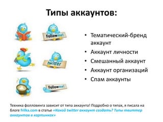 Типы аккаунтов:

                                         • Тематический-бренд
                                           аккаунт
                                         • Аккаунт личности
                                         • Смешанный аккаунт
                                         • Аккаунт организаций
                                         • Спам аккаунты



Техника фолловинга зависит от типа аккаунта! Подробно о типах, я писала на
блоге frilka.com в статье «Какой twitter аккаунт создать? Типы твиттер
аккаунтов в картинках»
 