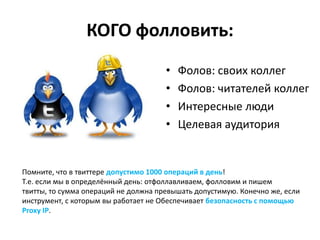КОГО фолловить:
                                      •   Фолов: своих коллег
                                      •   Фолов: читателей коллег
                                      •   Интересные люди
                                      •   Целевая аудитория


Помните, что в твиттере допустимо 1000 операций в день!
Т.е. если мы в определённый день: отфоллавливаем, фолловим и пишем
твитты, то сумма операций не должна превышать допустимую. Конечно же, если
инструмент, с которым вы работает не Обеспечивает безопасность с помощью
Proxy IP.
 