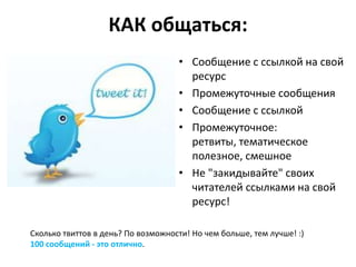 КАК общаться:
                                    • Сообщение с ссылкой на свой
                                      ресурс
                                    • Промежуточные сообщения
                                    • Сообщение с ссылкой
                                    • Промежуточное:
                                      ретвиты, тематическое
                                      полезное, смешное
                                    • Не "закидывайте" своих
                                      читателей ссылками на свой
                                      ресурс!

Сколько твиттов в день? По возможности! Но чем больше, тем лучше! :)
100 сообщений - это отлично.
 