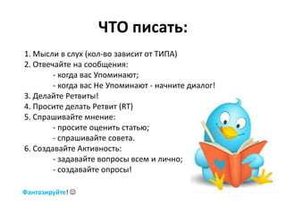 ЧТО писать:
1. Мысли в слух (кол-во зависит от ТИПА)
2. Отвечайте на сообщения:
        - когда вас Упоминают;
        - когда вас Не Упоминают - начните диалог!
3. Делайте Ретвиты!
4. Просите делать Ретвит (RT)
5. Спрашивайте мнение:
        - просите оценить статью;
        - спрашивайте совета.
6. Создавайте Активность:
        - задавайте вопросы всем и лично;
        - создавайте опросы!

Фантазируйте! 
 
