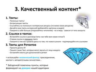 3. Качественный контент*
1. Твиты:
   - Полезные твиты!
   - Интригующие твитты
   - Ссылайтесь на полезные и интересные ресурсы (по мимо своих ресурсов)
   - Делайте свои твиты интересней (добавляйте картинки и видео)
   - Говорите о себе больше (открывайтесь читателям) - но в меру - зависит от типа аккаунта
2. Ссылки в твитах:
   - Вставляйте ссылки в разговор (типа: как тебе моя новая статья?)
   - Ставим ссылки в середину твита
   - Говорите о том как провели день и о том, что нового узнали - подтверждайте это ссылками
3. Твиты для Ретвитов
   - Просите делать RT
   - Пишите такие Твит, которые могут звучать от лица каждого
   - Оставляйте место для дополнений в ретвит

+ используйте человеческий фактор: присоединение,
контакт с авторитетными личностями...

* Звёздочкой помечены пункты, которые
формируют на доверие нашей аудитории
 