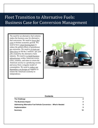 Fleet Transition to Alternative Fuels:
Business Case for Conversion Management

  The need for an alternative fuel solution
  makes the business case for alternative
  fuel conversion. We need to lower fuel
  costs to bolster economic growth. We
  need to have clean burning fuels to
  reduce the global effects of greenhouse
  gas emissions. We need to re-train our
  labor force to fill the 2 million+ per year
  jobs created by the alternative fuels
  industry. We need to re-build business
  infrastructure within American towns,
  cities, counties, and states to return the
  American society to a producing society
  and away from a singular model of
  consumption. We need to reduce our
  dependency on foreign oil supplies to
  restore the American economy to
  independence.




                                                Contents
        The Challenge                                                     2
        The Business Impact                                               2
        Addressing Alternative Fuel Vehicle Conversion – What’s Needed    5
        Implementation                                                    5
        Summary                                                          10
 