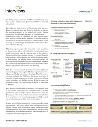 tial. Many mining companies would be content to rely upon
those positive fundamentals. However, CEO Glenn was still
not satisfied.
Having learned from the error of the previous mine operator,
Minnova’s corporate head was driven by the desire to improve
the potential economics of the project still further. Glenn’s
commitment to efficiency is a product of his background.
He started his career as a geologist and spent 9 years in that
field. During that time, Glenn worked with industry veterans
who would go on to stellar careers with such household names
in mining as Falconbridge, Barrick Gold, Cyprus Amax Min-
erals and Inmet Mining.
While that experience provided Glenn with a solid foundation
on the operations side of gold mining, he was driven to become
equally conversant with the business side of the industry.
Glenn moved on to accumulate another 15 years of financial
experience as a mining analyst and mining investment bank-
er. Pouring over the balance sheets, crunching numbers for
countless mining companies, and providing strategic advice on
M+A and financing helped to educate the Minnova CEO on
the do’s and don’ts in the business end of mining.
With those lessons in mind, Glenn focused on one additional
factor as he planned moving the PL Mine to production: tech-
nology, specifically innovative technology. With his experi-
ence as a geologist, the CEO knew that a new generation of
innovative mining equipment was being engineered, to bring
mining technology into the 21st century. In fact he named the
company to reflect this core strategy of Mining + Innovation
= Minnova.
With Minnova’s commitment to efficiency, management went
on the hunt for equipment which could be tailored to its own
operations in order to further enhance the economics of the PL
Mine project. The result of that search was the identification
of an assortment of hi-tech mining equipment which boasted
several advantages over older, lower tech machinery.
Because much of this equipment is remote-controlled, using
such machinery will reduce labour costs and improve mine ef-
ficiency. Among other advantages, using remote-controlled
equipment reduces down-time due to blasting. But this is only
the beginning of the efficiencies which the Company seeks to
incorporate into its mining operations.
Minnova Corporation TSX: V.MCI | Forum
 