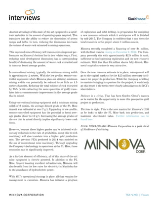 Another advantage of this state-of-the-art equipment is a signif-
icant reduction in the amount of operating space required. This
translates into the ability to reduce the dimensions of access
ramps and drifts. In turn, reducing the dimensions decreases
the volume of waste rock extracted in mining operations.
This improved mine efficiency will translate into improved per-
formance on Minnova’s bottom line in two related ways. First,
reducing mine development dimensions has a corresponding
benefit of decreasing the amount of waste rock extracted and
in turn can boost average grades.
In conventional mining, typically the minimum mining width
is approximately 2 meters. With the low profile, remote-con-
trolled equipment which Minnova plans on utilizing, minimum
mining widths can potentially be reduced to as little as 1.5
meters diameter. Reducing the total volume of rock extracted
by 25% (while extracting the same quantities of gold) trans-
lates into a commensurate improvement in the average grade
that is mined.
Using conventional mining equipment and a minimum mining
width of 2 meters, the average diluted grade of the PL Mine
deposit was estimated at over 7 g/t. Upgrading to low-profile,
remote-controlled equipment has the potential to boost aver-
age grades closer to 10 g/t. Increasing the average grades of
the ore that is mined directly implies significantly lower cash
costs.
However, because these higher grades can be achieved with-
out any reduction in the rate of production, using this hi-tech
machinery will also translate into a higher gold production
rate. The previous PEA produced in 2014 was modeled on
the use of conventional mine machinery. Through upgrading
the Company’s technology in operations at the PL Mine, those
economics can be significantly improved.
As a further element of efficiency, all of this state-of-the-art
mine equipment is electric powered. In addition to the PL
Mine Project boasting excellent infrastructure, Minnova will
also benefit from the low rates for electricity in Manitoba due
to the abundance of hydroelectric power.
With MCI’s operational strategy in place, all that remains for
management is execution. Minnova has initiated a program
of exploration and infill drilling, in preparation for compiling
a new resource estimate which it anticipates will be finished
by mid-2017. The Company is confident that it can boost the
total resources in the project above 1 million ounces.
Minnova recently completed a financing of over $4 million,
with the final tranche closing on December 2, 2016. The Com-
pany presently sits with approximately $2.5 million in cash,
sufficient to fund upcoming exploration and the new resource
estimate. With less than 35 million shares fully diluted, Min-
nova’s capital structure is very attractive.
Once the new resource estimate is in place, management will
go to the capital markets for the $25 million necessary to fi-
nance the project to production. While the Company is willing
to consider bringing in a partner for the project, it would only
go that route if the terms were clearly advantageous to MCI’s
shareholders.
Patience is a virtue. That has been Gorden Glenn’s mantra
as he waited for the opportunity to move this prospective gold
project to production.
The time is right. This is the new mantra for Minnova’s CEO
as he looks to take the PL Mine back into production, and
maximize shareholder value. Further information can be
found here.
FULL DISCLOSURE: Minnova Corporation is a paid client
of Stockhouse Publishing.
Minnova Corporation TSX: V.MCI | Forum
 