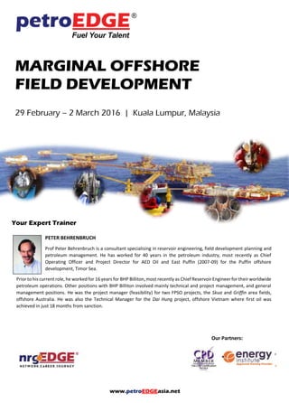 www.petroEDGEasia.net
MARGINAL OFFSHORE
FIELD DEVELOPMENT
29 February – 2 March 2016 | Kuala Lumpur, Malaysia
Your Expert Trainer
PETER BEHRENBRUCH
Prof Peter Behrenbruch is a consultant specialising in reservoir engineering, field development planning and
petroleum management. He has worked for 40 years in the petroleum industry, most recently as Chief
Operating Officer and Project Director for AED Oil and East Puffin (2007-09) for the Puffin offshore
development, Timor Sea.
Prior to his current role, he worked for 16 years for BHP Billiton, most recently as Chief Reservoir Engineer for their worldwide
petroleum operations. Other positions with BHP Billiton involved mainly technical and project management, and general
management positions. He was the project manager (feasibility) for two FPSO projects, the Skua and Griffin area fields,
offshore Australia. He was also the Technical Manager for the Dai Hung project, offshore Vietnam where first oil was
achieved in just 18 months from sanction.
Our Partners:
 