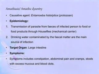 Amoebiasis/ Amoebic dysentry
• Causative agent: Entamoeba histolytica (protozoan)
• Epidemiology:
1. Transmission of parasite from faeces of infected person to food or
food products through Houseflies (mechanical carrier)
2. Drinking water contaminated by the faecal matter are the main
source of infection
• Target Organ: Large intestine
• Symptoms:
• Symptoms includes constipation, abdominal pain and cramps, stools
with excess mucous and blood clots.
 
