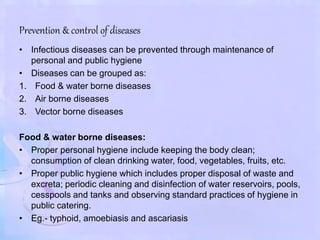 Prevention & control of diseases
• Infectious diseases can be prevented through maintenance of
personal and public hygiene
• Diseases can be grouped as:
1. Food & water borne diseases
2. Air borne diseases
3. Vector borne diseases
Food & water borne diseases:
• Proper personal hygiene include keeping the body clean;
consumption of clean drinking water, food, vegetables, fruits, etc.
• Proper public hygiene which includes proper disposal of waste and
excreta; periodic cleaning and disinfection of water reservoirs, pools,
cesspools and tanks and observing standard practices of hygiene in
public catering.
• Eg.- typhoid, amoebiasis and ascariasis
 
