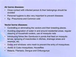 Air borne diseases:
• Close contact with infected person & their belongings should be
avoided
• Personal hygiene is also very important to prevent diseases
• Eg.- Pneumonia and Common cold
Vector borne diseases:
• Controlling or eliminating the vectors and their breeding places.
• Avoiding stagnation of water in and around residential areas, regular
cleaning of household coolers, use of mosquito nets
• Introducing fishes like Gambusia in ponds that feed on mosquito
larvae, spraying of insecticides in ditches, drainage areas and
swamps, etc.
• Doors and windows- wire mesh to prevent the entry of mosquitoes.
• Aedes & Culex mosquitoes, Houseflies
• Malaria, Filariasis, Dengue and Chikungunya
 