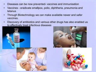 • Diseases can be now prevented- vaccines and immunisation
• Vaccines - eradicate smallpox, polio, diphtheria, pneumonia and
tetanus
• Through Biotechnology we can make available newer and safer
vaccines.
• Discovery of antibiotics and various other drugs has also enabled us
to effectively treat infectious diseases
 