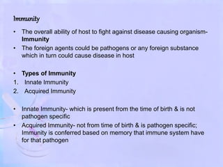 Immunity
• The overall ability of host to fight against disease causing organism-
Immunity
• The foreign agents could be pathogens or any foreign substance
which in turn could cause disease in host
• Types of Immunity
1. Innate Immunity
2. Acquired Immunity
• Innate Immunity- which is present from the time of birth & is not
pathogen specific
• Acquired Immunity- not from time of birth & is pathogen specific;
Immunity is conferred based on memory that immune system have
for that pathogen
 