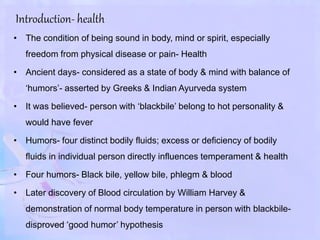 Introduction- health
• The condition of being sound in body, mind or spirit, especially
freedom from physical disease or pain- Health
• Ancient days- considered as a state of body & mind with balance of
‘humors’- asserted by Greeks & Indian Ayurveda system
• It was believed- person with ‘blackbile’ belong to hot personality &
would have fever
• Humors- four distinct bodily fluids; excess or deficiency of bodily
fluids in individual person directly influences temperament & health
• Four humors- Black bile, yellow bile, phlegm & blood
• Later discovery of Blood circulation by William Harvey &
demonstration of normal body temperature in person with blackbile-
disproved ‘good humor’ hypothesis
 
