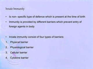 Innate Immunity
• Is non- specific type of defence which is present at the time of birth
• Immunity is provided by different barriers which prevent entry of
foreign agents in body
• Innate immunity consist of four types of barriers:
1. Physical barrier
2. Physiological barrier
3. Cellular barrier
4. Cytokine barrier
 