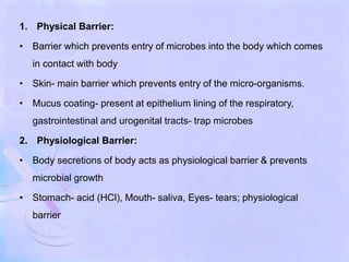 1. Physical Barrier:
• Barrier which prevents entry of microbes into the body which comes
in contact with body
• Skin- main barrier which prevents entry of the micro-organisms.
• Mucus coating- present at epithelium lining of the respiratory,
gastrointestinal and urogenital tracts- trap microbes
2. Physiological Barrier:
• Body secretions of body acts as physiological barrier & prevents
microbial growth
• Stomach- acid (HCl), Mouth- saliva, Eyes- tears; physiological
barrier
 