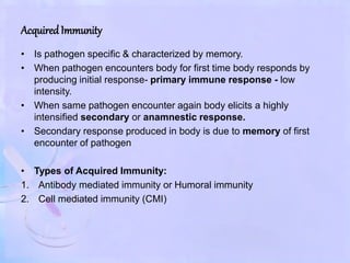 AcquiredImmunity
• Is pathogen specific & characterized by memory.
• When pathogen encounters body for first time body responds by
producing initial response- primary immune response - low
intensity.
• When same pathogen encounter again body elicits a highly
intensified secondary or anamnestic response.
• Secondary response produced in body is due to memory of first
encounter of pathogen
• Types of Acquired Immunity:
1. Antibody mediated immunity or Humoral immunity
2. Cell mediated immunity (CMI)
 