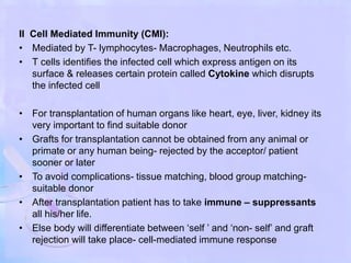 II Cell Mediated Immunity (CMI):
• Mediated by T- lymphocytes- Macrophages, Neutrophils etc.
• T cells identifies the infected cell which express antigen on its
surface & releases certain protein called Cytokine which disrupts
the infected cell
• For transplantation of human organs like heart, eye, liver, kidney its
very important to find suitable donor
• Grafts for transplantation cannot be obtained from any animal or
primate or any human being- rejected by the acceptor/ patient
sooner or later
• To avoid complications- tissue matching, blood group matching-
suitable donor
• After transplantation patient has to take immune – suppressants
all his/her life.
• Else body will differentiate between ‘self ’ and ‘non- self’ and graft
rejection will take place- cell-mediated immune response
 