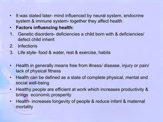 • It was stated later- mind influenced by neural system, endocrine
system & immune system- together they affect health
• Factors influencing health:
1. Genetic disorders- deficiencies a child born with & deficiencies/
defect child inherit
2. Infections
3. Life style- food & water, rest & exercise, habits
• Health in generally means free from illness/ disease, injury or pain/
lack of physical fitness
• Health can be defined as a state of complete physical, mental and
social well-being
• Healthy people are efficient at work which increases productivity &
brings economic prosperity
• Health- increases longevity of people & reduce infant & maternal
mortality
 