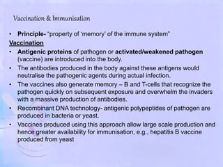 Vaccination & Immunisation
• Principle- “property of ‘memory’ of the immune system”
Vaccination
• Antigenic proteins of pathogen or activated/weakened pathogen
(vaccine) are introduced into the body.
• The antibodies produced in the body against these antigens would
neutralise the pathogenic agents during actual infection.
• The vaccines also generate memory – B and T-cells that recognize the
pathogen quickly on subsequent exposure and overwhelm the invaders
with a massive production of antibodies.
• Recombinant DNA technology- antigenic polypeptides of pathogen are
produced in bacteria or yeast.
• Vaccines produced using this approach allow large scale production and
hence greater availability for immunisation, e.g., hepatitis B vaccine
produced from yeast
 