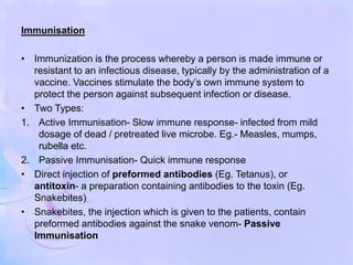 Immunisation
• Immunization is the process whereby a person is made immune or
resistant to an infectious disease, typically by the administration of a
vaccine. Vaccines stimulate the body’s own immune system to
protect the person against subsequent infection or disease.
• Two Types:
1. Active Immunisation- Slow immune response- infected from mild
dosage of dead / pretreated live microbe. Eg.- Measles, mumps,
rubella etc.
2. Passive Immunisation- Quick immune response
• Direct injection of preformed antibodies (Eg. Tetanus), or
antitoxin- a preparation containing antibodies to the toxin (Eg.
Snakebites)
• Snakebites, the injection which is given to the patients, contain
preformed antibodies against the snake venom- Passive
Immunisation
 