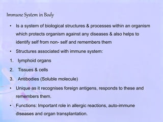 Immune System in Body
• Is a system of biological structures & processes within an organism
which protects organism against any diseases & also helps to
identify self from non- self and remembers them
• Structures associated with immune system:
1. lymphoid organs
2. Tissues & cells
3. Antibodies (Soluble molecule)
• Unique as it recognises foreign antigens, responds to these and
remembers them.
• Functions: Important role in allergic reactions, auto-immune
diseases and organ transplantation.
 