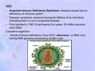 AIDS
• Acquired Immuno Deficiency Syndrome- disease caused due to
deficiency of immune system
• Disease/ syndrome- acquired during the lifetime of an individual
indicating that it is not a congenital disease
• First reported in 1981 & last twenty-five years- 25 million persons
were killed
Causative organism:-
• Human Immuno deficiency Virus (HIV)- retrovirus, i.e RNA virus
having RNA genome enclosed by protein coat
 