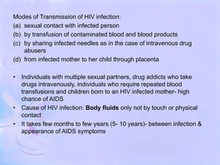 Modes of Transmission of HIV infection:
(a) sexual contact with infected person
(b) by transfusion of contaminated blood and blood products
(c) by sharing infected needles as in the case of intravenous drug
abusers
(d) from infected mother to her child through placenta
• Individuals with multiple sexual partners, drug addicts who take
drugs intravenously, individuals who require repeated blood
transfusions and children born to an HIV infected mother- high
chance of AIDS
• Cause of HIV infection: Body fluids only not by touch or physical
contact
• It takes few months to few years (5- 10 years)- between infection &
appearance of AIDS symptoms
 