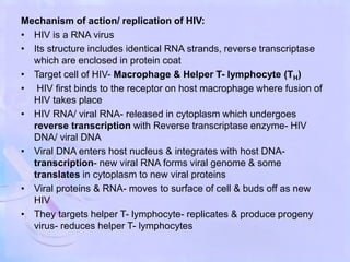 Mechanism of action/ replication of HIV:
• HIV is a RNA virus
• Its structure includes identical RNA strands, reverse transcriptase
which are enclosed in protein coat
• Target cell of HIV- Macrophage & Helper T- lymphocyte (TH)
• HIV first binds to the receptor on host macrophage where fusion of
HIV takes place
• HIV RNA/ viral RNA- released in cytoplasm which undergoes
reverse transcription with Reverse transcriptase enzyme- HIV
DNA/ viral DNA
• Viral DNA enters host nucleus & integrates with host DNA-
transcription- new viral RNA forms viral genome & some
translates in cytoplasm to new viral proteins
• Viral proteins & RNA- moves to surface of cell & buds off as new
HIV
• They targets helper T- lymphocyte- replicates & produce progeny
virus- reduces helper T- lymphocytes
 