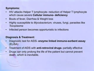 Symptoms:
• HIV attacks Helper T lymphocyte- reduction of Helper T lymphocyte
which cause severe Cellular immuno- deficiency
• Bouts of fever, Diarrhea & Weight loss
• Highly susceptible to Mycobacterium, viruses, fungi, parasites like
Toxoplasma
• Infected person becomes opportunistic to infections
Diagnosis & Treatment:
• Diagnostic test for AIDS- enzyme linked immuno-sorbent assay
(ELISA)
• Treatment of AIDS with anti-retroviral drugs- partially effective
• Drugs can only prolong the life of the patient but cannot prevent
death, which is inevitable.
 