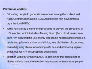 Prevention of AIDS:
• Educating people to generate awareness among them - National
AIDS Control Organization (NACO) and other non-governmental
organization (NGOs)
• WHO has started a number of programs to prevent the spreading of
HIV infection which includes- Making blood (from blood banks) safe
from HIV, ensuring the use of only disposable needles and syringes in
public and private hospitals and clinics, free distribution of condoms,
controlling drug abuse, advocating safe sex and promoting regular
check-ups for HIV in susceptible populations
• Infection with HIV or having AIDS is something that should not be
hidden – since then, the infection may spread to many more people
 