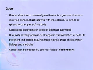 Cancer
• Cancer also known as a malignant tumor, is a group of diseases
involving abnormal cell growth with the potential to invade or
spread to other parts of the body
• Considered as one major cause of death all over world
• Due to its severity process of Oncogenic transformation of cells, its
treatment and control requires most intense areas of research in
biology and medicine
• Cancer can be induced by external factors- Carcinogens
 