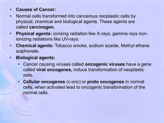 • Causes of Cancer:
• Normal cells transformed into cancerous neoplastic cells by
physical, chemical and biological agents. These agents are
called carcinogen.
• Physical agents: ionizing radiation like X-rays, gamma rays non-
ionizing radiations like UV-rays.
• Chemical agents: Tobacco smoke, sodium azaide, Methyl ethane
sulphonate.
• Biological agents:
• Cancer causing viruses called oncogenic viruses have a gene
called viral oncogenes, induce transformation of neoplastic
cells.
• Cellular oncogenes (c-onc) or proto oncogenes in normal
cells, when activated lead to oncogenic transformation of the
normal cells.
 