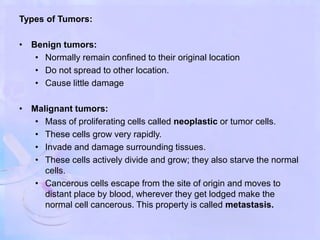 Types of Tumors:
• Benign tumors:
• Normally remain confined to their original location
• Do not spread to other location.
• Cause little damage
• Malignant tumors:
• Mass of proliferating cells called neoplastic or tumor cells.
• These cells grow very rapidly.
• Invade and damage surrounding tissues.
• These cells actively divide and grow; they also starve the normal
cells.
• Cancerous cells escape from the site of origin and moves to
distant place by blood, wherever they get lodged make the
normal cell cancerous. This property is called metastasis.
 