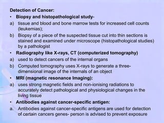 Detection of Cancer:
• Biopsy and histopathological study-
a) tissue and blood and bone marrow tests for increased cell counts
(leukemias);
b) Biopsy of a piece of the suspected tissue cut into thin sections is
stained and examined under microscope (histopathological studies)
by a pathologist
• Radiography like X-rays, CT (computerized tomography)
a) used to detect cancers of the internal organs
b) Computed tomography uses X-rays to generate a three-
dimensional image of the internals of an object
• MRI (magnetic resonance Imaging):
a) uses strong magnetic fields and non-ionising radiations to
accurately detect pathological and physiological changes in the
living tissue
• Antibodies against cancer-specific antigen:
a. Antibodies against cancer-specific antigens are used for detection
of certain cancers genes- person is advised to prevent exposure
 