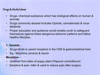 Drugs& Alcohol abuse
• Drugs- chemical substance which has biological effects on human &
animals
• Drugs commonly abused includes Opioids, cannabinoids & coca-
alkaloids
• Proper education and guidance would enable youth to safeguard
themselves against these dangerous behavior patterns and follow
healthy lifestyles.
1. Opioids:
• Drugs binds to opioid receptors in the CNS & gastrointestinal tract
• Eg.- Morphine (smack) & heroin
Morphine –
• obtained from latex of poppy plant (Papaver sominiferum)
• Sedative & pain- killer & used to reduce pain after surgery
 
