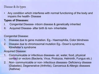 Disease & its types
• Any condition which interferes with normal functioning of the body and
impairs the health- Disease
Types of Diseases:
I. Congenital Disease- inborn disease & genetically inherited
II. Acquired Disease- after birth & non- inheritable
Congenital Disease:
1. Disease due to gene mutation. Eg.- Haemophilia, Color blindness
2. Disease due to chromosomal mutation Eg.- Down’s syndrome,
Klinefelter’s syndrome
Acquired Disease:
1. Communicable or infectious diseases- air, water, food, physical
contact or vectors (Bacteria, Virus, Protozoa, Helminth, Fungus etc.)
2. Non- communicable or non- infectious diseases- Deficiency disease
(Diabetes), Degenerative (Arthritis), Cancerous & Allergic diseases
(Asthma)
 